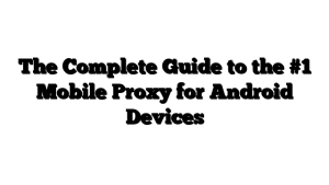 The Complete Guide to the #1 Mobile Proxy for Android Devices