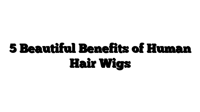 5 Beautiful Benefits of Human Hair Wigs