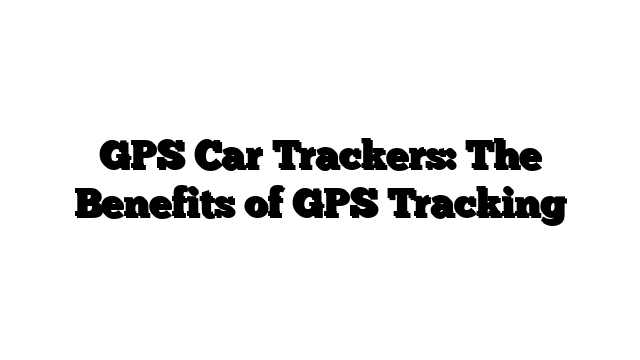 GPS Car Trackers: The Benefits of GPS Tracking
