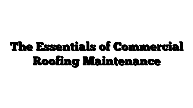 The Essentials of Commercial Roofing Maintenance