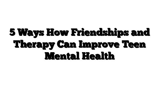 5 Ways How Friendships and Therapy Can Improve Teen Mental Health