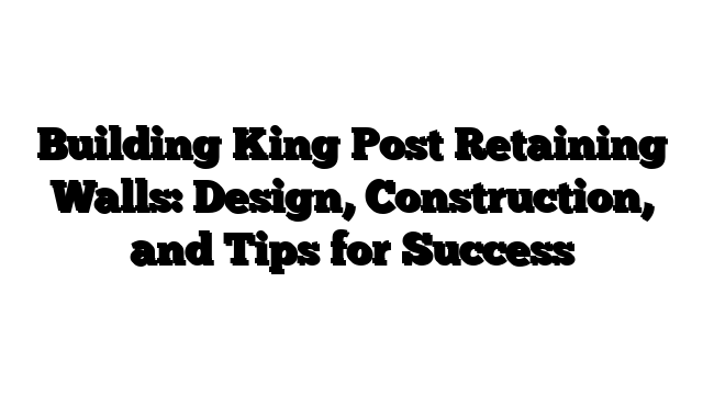 Building King Post Retaining Walls: Design, Construction, and Tips for Success