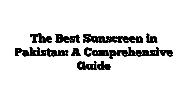 The Best Sunscreen in Pakistan: A Comprehensive Guide