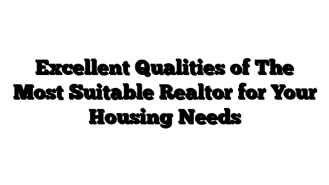 Excellent Qualities of The Most Suitable Realtor for Your Housing Needs
