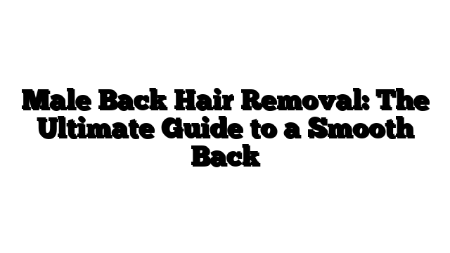 Male Back Hair Removal: The Ultimate Guide to a Smooth Back