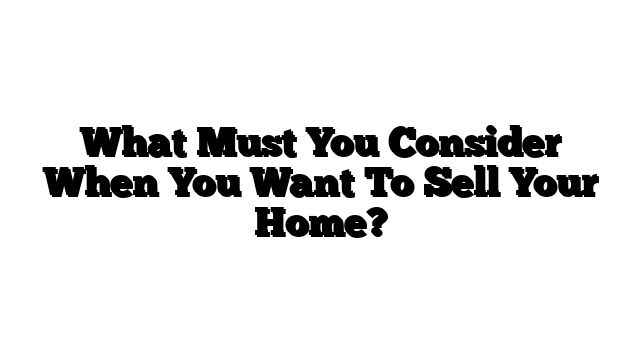What Must You Consider When You Want To Sell Your Home?