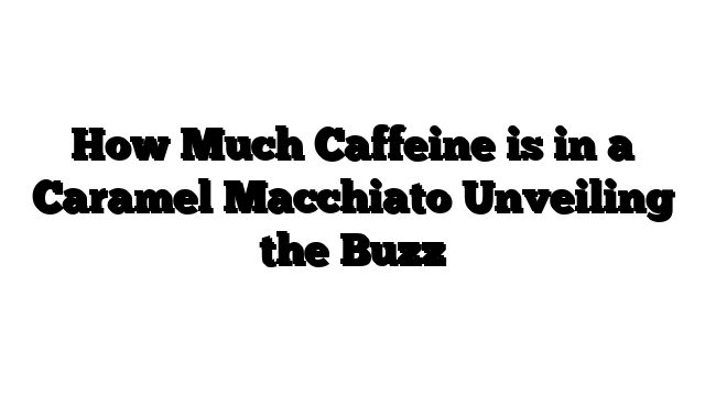 How Much Caffeine is in a Caramel Macchiato Unveiling the Buzz