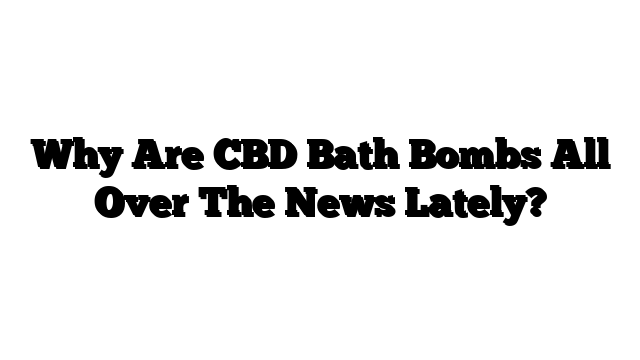 Why Are CBD Bath Bombs All Over The News Lately?