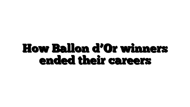 How Ballon d’Or winners ended their careers