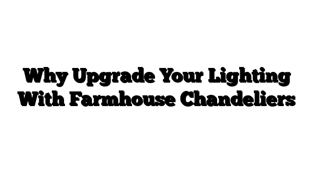 Why Upgrade Your Lighting With Farmhouse Chandeliers