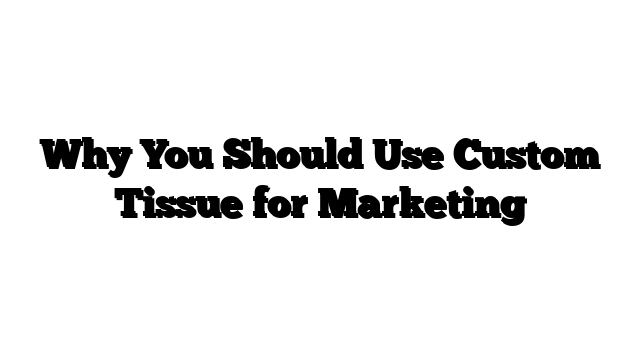 Why You Should Use Custom Tissue for Marketing