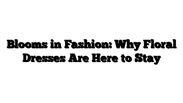 Blooms in Fashion: Why Floral Dresses Are Here to Stay