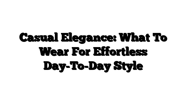 Casual Elegance: What To Wear For Effortless Day-To-Day Style