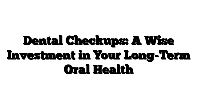 Dental Checkups: A Wise Investment in Your Long-Term Oral Health