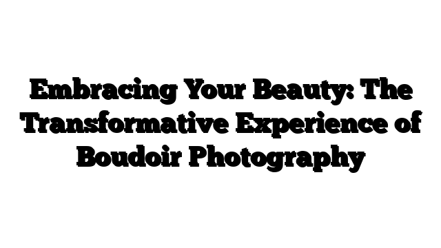Embracing Your Beauty: The Transformative Experience of Boudoir Photography
