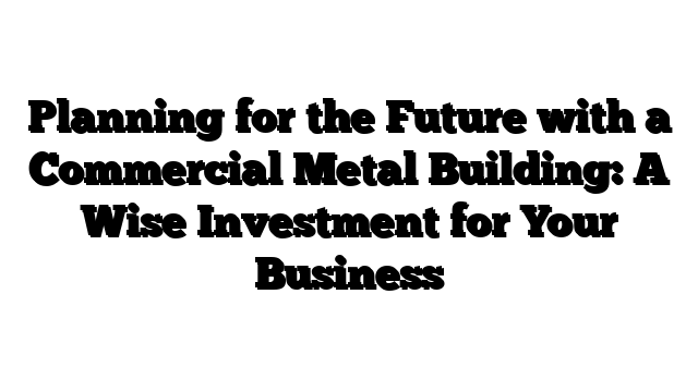 Planning for the Future with a Commercial Metal Building: A Wise Investment for Your Business