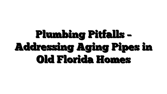 Plumbing Pitfalls – Addressing Aging Pipes in Old Florida Homes