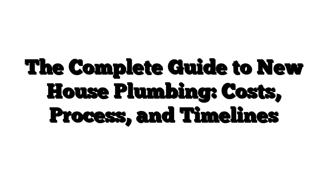 The Complete Guide to New House Plumbing: Costs, Process, and Timelines