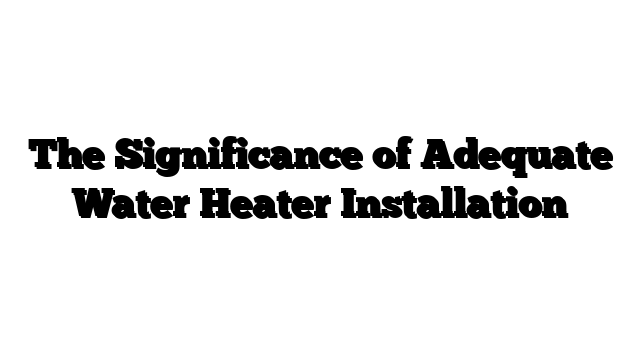 The Significance of Adequate Water Heater Installation