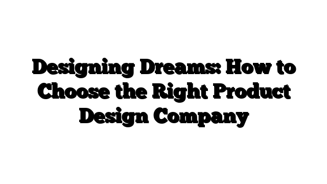 Designing Dreams: How to Choose the Right Product Design Company