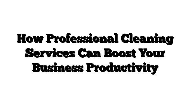 How Professional Cleaning Services Can Boost Your Business Productivity
