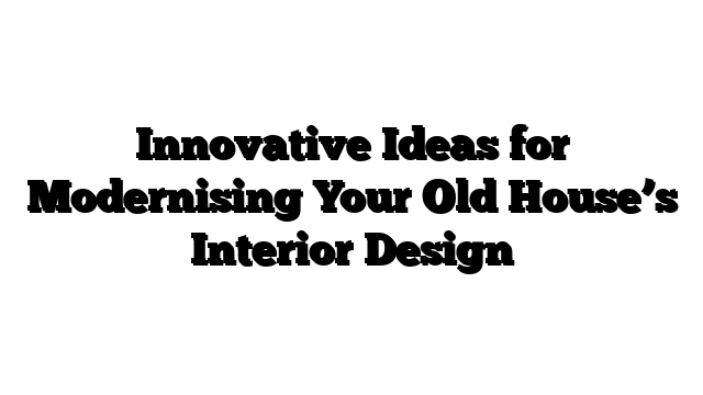 Innovative Ideas for Modernising Your Old House’s Interior Design