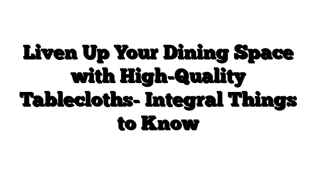 Liven Up Your Dining Space with High-Quality Tablecloths- Integral Things to Know