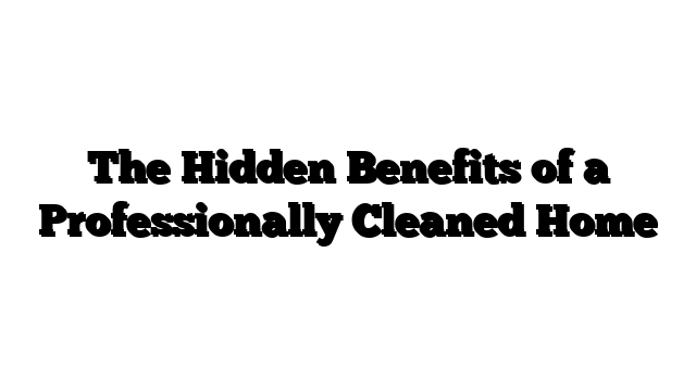 The Hidden Benefits of a Professionally Cleaned Home