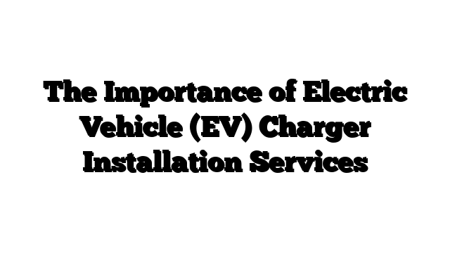 The Importance of Electric Vehicle (EV) Charger Installation Services