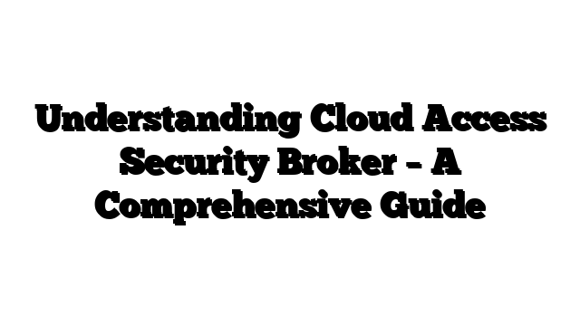 Understanding Cloud Access Security Broker – A Comprehensive Guide
