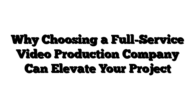Why Choosing a Full-Service Video Production Company Can Elevate Your Project