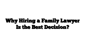 Why Hiring a Family Lawyer Is the Best Decision?