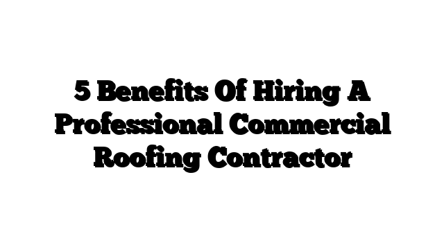 5 Benefits Of Hiring A Professional Commercial Roofing Contractor