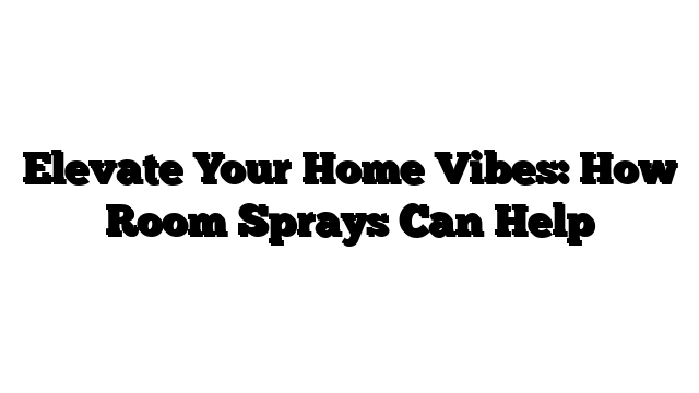 Elevate Your Home Vibes: How Room Sprays Can Help