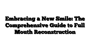 Embracing a New Smile: The Comprehensive Guide to Full Mouth Reconstruction