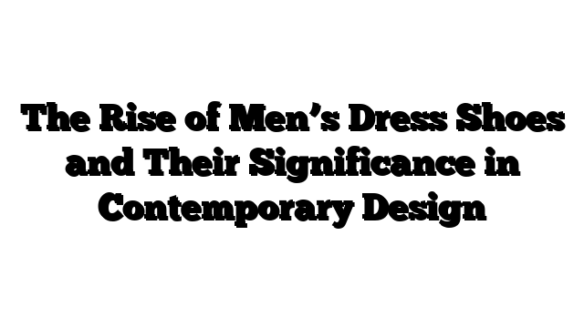 The Rise of Men’s Dress Shoes and Their Significance in Contemporary Design