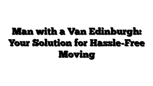 Man with a Van Edinburgh: Your Solution for Hassle-Free Moving