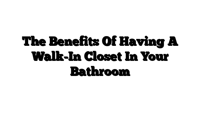The Benefits Of Having A Walk-In Closet In Your Bathroom
