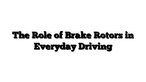 The Role of Brake Rotors in Everyday Driving