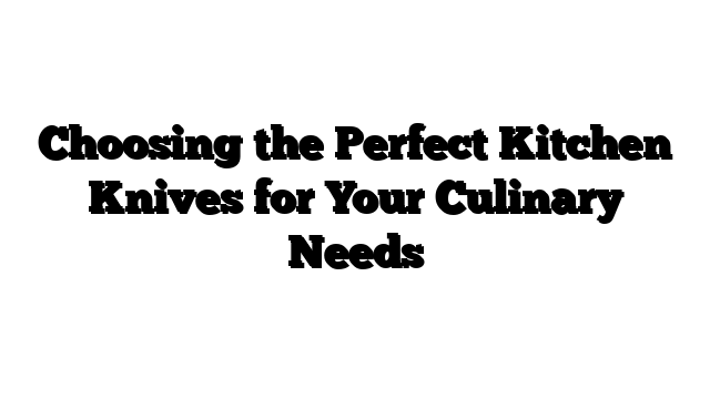 Choosing the Perfect Kitchen Knives for Your Culinary Needs