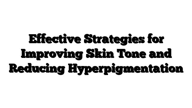 Effective Strategies for Improving Skin Tone and Reducing Hyperpigmentation