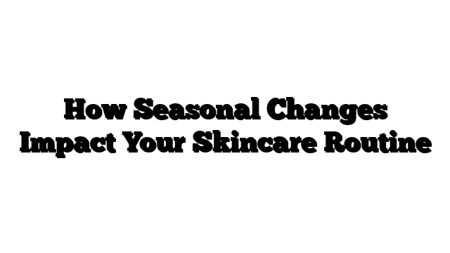 How Seasonal Changes Impact Your Skincare Routine