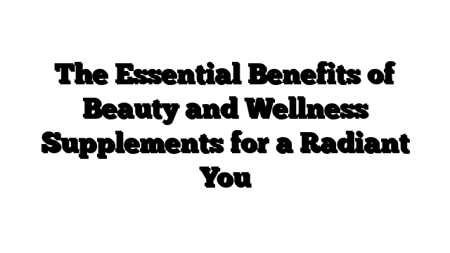 The Essential Benefits of Beauty and Wellness Supplements for a Radiant You