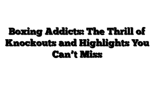 Boxing Addicts: The Thrill of Knockouts and Highlights You Can’t Miss