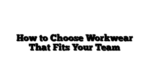 How to Choose Workwear That Fits Your Team